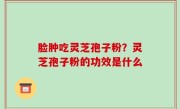 脸肿吃灵芝孢子粉？灵芝孢子粉的功效是什么