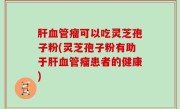肝血管瘤可以吃灵芝孢子粉(灵芝孢子粉有助于肝血管瘤患者的健康)