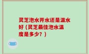 灵芝泡水开水还是温水好 (灵芝最佳泡水温度是多少？)