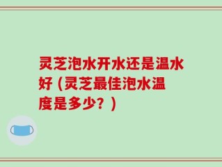 灵芝泡水开水还是温水好 (灵芝最佳泡水温度是多少？)