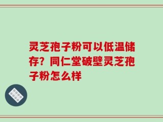 灵芝孢子粉可以低温储存？同仁堂破壁灵芝孢子粉怎么样