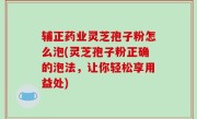 辅正药业灵芝孢子粉怎么泡(灵芝孢子粉正确的泡法，让你轻松享用益处)