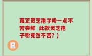 真正灵芝孢子粉一点不苦尝鲜  此款灵芝孢子粉竟然不苦？)
