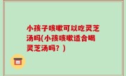 小孩子咳嗽可以吃灵芝汤吗(小孩咳嗽适合喝灵芝汤吗？)