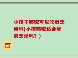 小孩子咳嗽可以吃灵芝汤吗(小孩咳嗽适合喝灵芝汤吗？)