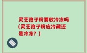 灵芝孢子粉要放冷冻吗(灵芝孢子粉应冷藏还是冷冻？)
