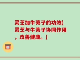 灵芝加牛蒡子的功效(灵芝与牛蒡子协同作用，改善健康。)
