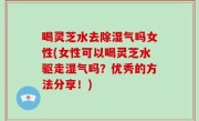喝灵芝水去除湿气吗女性(女性可以喝灵芝水驱走湿气吗？优秀的方法分享！)