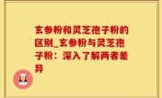 玄参粉和灵芝孢子粉的区别_玄参粉与灵芝孢子粉：深入了解两者差异
