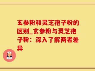 玄参粉和灵芝孢子粉的区别_玄参粉与灵芝孢子粉：深入了解两者差异