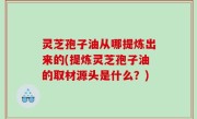 灵芝孢子油从哪提炼出来的(提炼灵芝孢子油的取材源头是什么？)