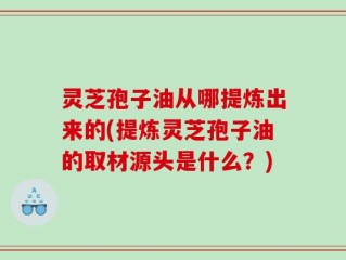 灵芝孢子油从哪提炼出来的(提炼灵芝孢子油的取材源头是什么？)