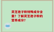 灵芝孢子粉特殊成分含量？了解灵芝孢子粉的营养成分？