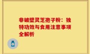 非破壁灵芝孢子粉:独特功效与食用注意事项全解析