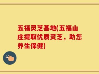 五福灵芝基地(五福山庄提取优质灵芝，助您养生保健)