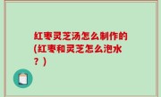 红枣灵芝汤怎么制作的(红枣和灵芝怎么泡水？)