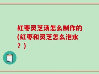 红枣灵芝汤怎么制作的(红枣和灵芝怎么泡水？)