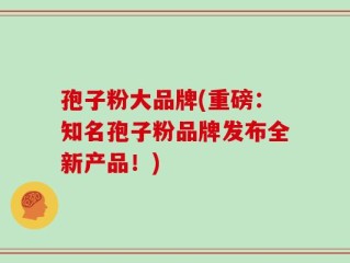 孢子粉大品牌(重磅：知名孢子粉品牌发布全新产品！)