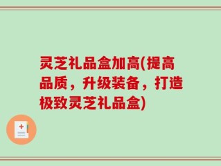 灵芝礼品盒加高(提高品质，升级装备，打造极致灵芝礼品盒)