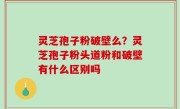 灵芝孢子粉破壁么？灵芝孢子粉头道粉和破壁有什么区别吗