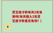 灵芝孢子粉每天2克有用吗(每天摄入2克灵芝孢子粉是否有效？)