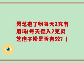 灵芝孢子粉每天2克有用吗(每天摄入2克灵芝孢子粉是否有效？)