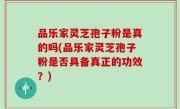 品乐家灵芝孢子粉是真的吗(品乐家灵芝孢子粉是否具备真正的功效？)