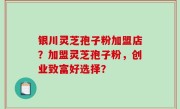 银川灵芝孢子粉加盟店？加盟灵芝孢子粉，创业致富好选择？