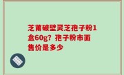 芝莆破壁灵芝孢子粉1盒60g？孢子粉市面售价是多少