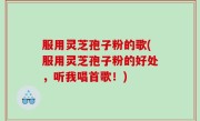 服用灵芝孢子粉的歌(服用灵芝孢子粉的好处，听我唱首歌！)