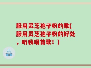 服用灵芝孢子粉的歌(服用灵芝孢子粉的好处，听我唱首歌！)