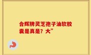 合辉牌灵芝孢子油软胶囊是真是？大”