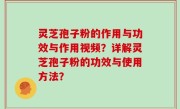 灵芝孢子粉的作用与功效与作用视频？详解灵芝孢子粉的功效与使用方法？