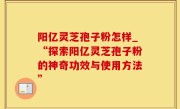 阳亿灵芝孢子粉怎样_“探索阳亿灵芝孢子粉的神奇功效与使用方法”