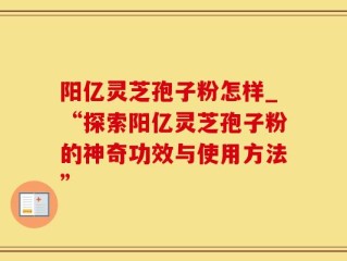 阳亿灵芝孢子粉怎样_“探索阳亿灵芝孢子粉的神奇功效与使用方法”