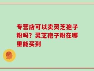 专营店可以卖灵芝孢子粉吗？灵芝孢子粉在哪里能买到