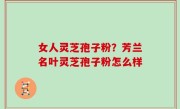 女人灵芝孢子粉？芳兰名叶灵芝孢子粉怎么样