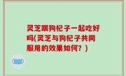 灵芝跟狗杞子一起吃好吗(灵芝与狗杞子共同服用的效果如何？)