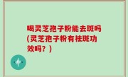喝灵芝孢子粉能去斑吗(灵芝孢子粉有祛斑功效吗？)
