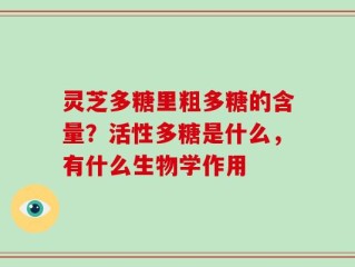 灵芝多糖里粗多糖的含量？活性多糖是什么，有什么生物学作用