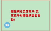 糖尿病吃灵芝孢子(灵芝孢子对糖尿病患者有益)