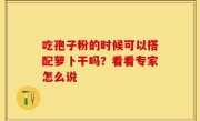 吃孢子粉的时候可以搭配萝卜干吗？看看专家怎么说