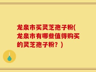 龙泉市买灵芝孢子粉(龙泉市有哪些值得购买的灵芝孢子粉？)