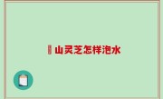 矷山灵芝怎样泡水