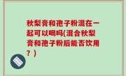 秋梨膏和孢子粉混在一起可以喝吗(混合秋梨膏和孢子粉后能否饮用？)