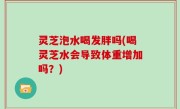 灵芝泡水喝发胖吗(喝灵芝水会导致体重增加吗？)