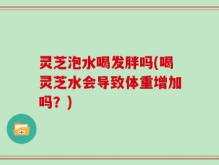 灵芝泡水喝发胖吗(喝灵芝水会导致体重增加吗？)