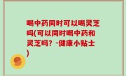 喝中药同时可以喝灵芝吗(可以同时喝中药和灵芝吗？-健康小贴士)