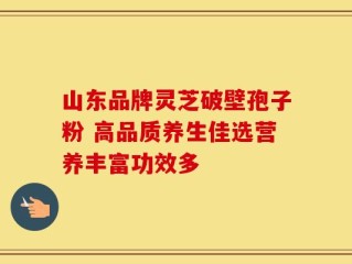 山东品牌灵芝破壁孢子粉 高品质养生佳选营养丰富功效多