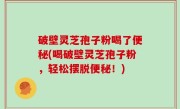 破壁灵芝孢子粉喝了便秘(喝破壁灵芝孢子粉，轻松摆脱便秘！)